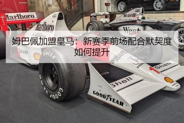 姆巴佩加盟皇马：新赛季前场配合默契度如何提升