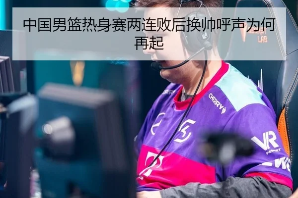 中国男篮热身赛两连败后换帅呼声为何再起